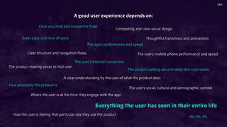 A good user experience depends on:
Clear structure and navigation ﬂows
Great copy and tone of voice
Compelling and clear visual design
The app’s performance and speed
Thoughtful transitions and animations
Clear structure and navigation ﬂows
The product making sense to that user
The user’s internet connection
A clear understanding by the user of what the product does
The product adding value to what that user needs;
How accessible the product is
The user’s social, cultural and demographic context
Where the user is at the time they engage with the app
How the user is feeling that particular day they use the product
Everything the user has seen in their entire life
etc, etc, etc.
The user’s mobile phone performance and speed
 