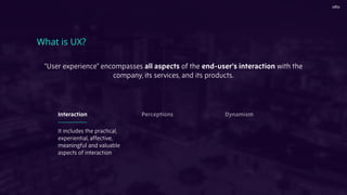 What is UX?
It includes the practical,
experiential, affective,
meaningful and valuable
aspects of interaction
Interaction Perceptions Dynamism
"User experience" encompasses all aspects of the end-user's interaction with the
company, its services, and its products.
 