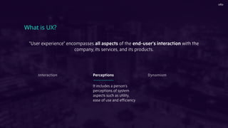 "User experience" encompasses all aspects of the end-user's interaction with the
company, its services, and its products.
What is UX?
It includes a person’s
perceptions of system
aspects such as utility,
ease of use and efﬁciency
Interaction Perceptions Dynamism
 