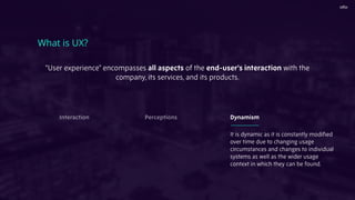 "User experience" encompasses all aspects of the end-user's interaction with the
company, its services, and its products.
What is UX?
It is dynamic as it is constantly modiﬁed
over time due to changing usage
circumstances and changes to individual
systems as well as the wider usage
context in which they can be found.
Interaction Perceptions Dynamism
 