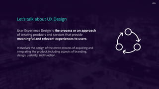 User Experience Design is the process or an approach
of creating products and services that provide
meaningful and relevant experiences to users.
It involves the design of the entire process of acquiring and
integrating the product, including aspects of branding,
design, usability, and function.
Let’s talk about UX Design
 