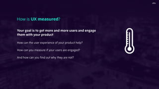 Your goal is to get more and more users and engage
them with your product
How can the user experience of your product help?
How can you measure if your users are engaged?
And how can you ﬁnd out why they are not?
How is UX measured?
 