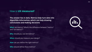 The answer lies in data. Metrics help turn data into
digestible information, which can help drawing
conclusions and making decisions
What are metrics? What’s the difference between “metrics”
and “UX metrics”?
Why should you use UX metrics?
When should you measure your design?
How can you deﬁne the right metrics?
Who should deﬁne these metrics?
How is UX measured?
 