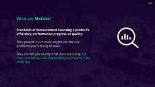 Standards of measurement assessing a product’s
efﬁciency, performance, progress, or quality.
They provide much more insight into the real
problems you’re trying to solve
They can tell you exactly what users are doing, but
they can’t tell you why they’re doing it or how to make
them stop
What are Metrics?
 