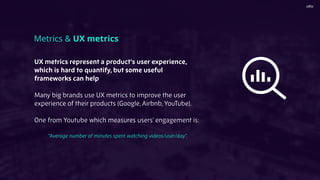 UX metrics represent a product’s user experience,
which is hard to quantify, but some useful
frameworks can help
Many big brands use UX metrics to improve the user
experience of their products (Google, Airbnb, YouTube).
One from Youtube which measures users’ engagement is:
“Average number of minutes spent watching videos/user/day”.
Metrics & UX metrics
 