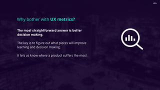 The most straightforward answer is better
decision making.
The key is to ﬁgure out what pieces will improve
learning and decision making.
It lets us know where a product suffers the most.
Why bother with UX metrics?
 