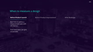 When to measure a design
Best time to deﬁne a
measurement plan with
UX metrics
First-time users can give
crucial data
Before Product Launch Before Product Improvement After Redesign
 