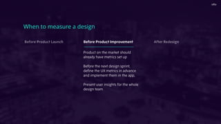 When to measure a design
Before Product Launch Before Product Improvement After Redesign
Product on the market should
already have metrics set up
Before the next design sprint,
deﬁne the UX metrics in advance
and implement them in the app,
Present user insights for the whole
design team
 
