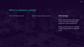 When to measure a design
Before Product Launch Before Product Improvement After Redesign
Before implementing any changes
to your site, gather enough data
going one or two months back
Measure and compare the designs
to see if it generated the expected
result
 
