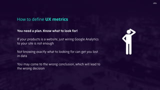 You need a plan. Know what to look for!
If your products is a website, just wiring Google Analytics
to your site is not enough
Not knowing exactly what to looking for can get you lost
in data
You may come to the wrong conclusion, which will lead to
the wrong decision
How to deﬁne UX metrics
 