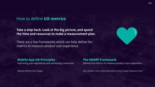 Take a step back. Look at the big picture, and spend
the time and resources to make a measurement plan.
There are a few frameworks which can help deﬁne the
metrics to measure product user experience.
How to deﬁne UX metrics
Mobile App UX Principles  
Improving user experience and optimizing conversion
Stephen Grifﬁths from Google
The HEART Framework
Deﬁnes the metrics to measure product user experience
Kerry Rodden, Hilary Hutchinson & Xin Fu from Google’s Research Team
 