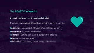 A User Experience metrics and goals toolkit
There are 5 categories to think about from the user’s perspective:
Happiness – Measures of attitudes, often collected via survey
Engagement – Level of involvement
Adoption – Gaining new users of a product or a feature
Retention – User return rate
Task Success – Efﬁciency, effectiveness, and error rate
The HEART framework
 