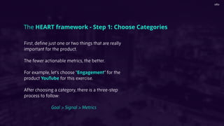 First, deﬁne just one or two things that are really
important for the product.
The fewer actionable metrics, the better.
For example, let’s choose “Engagement” for the
product YouTube for this exercise.
After choosing a category, there is a three-step
process to follow:
Goal > Signal > Metrics
The HEART framework - Step 1: Choose Categories
 