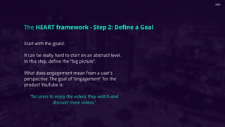 Start with the goals!
It can be really hard to start on an abstract level.
In this step, deﬁne the “big picture”.
What does engagement mean from a user’s
perspective. The goal of “engagement” for the
product YouTube is:
“for users to enjoy the videos they watch and
discover more videos.”
The HEART framework - Step 2: Deﬁne a Goal
 