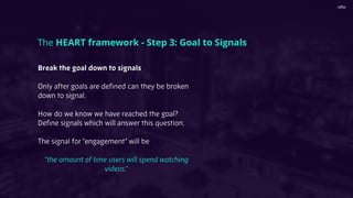 Break the goal down to signals
Only after goals are deﬁned can they be broken
down to signal.
How do we know we have reached the goal?
Deﬁne signals which will answer this question.
The signal for “engagement” will be
“the amount of time users will spend watching
videos.”
The HEART framework - Step 3: Goal to Signals
 