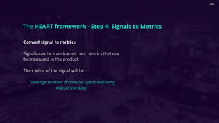 Convert signal to metrics
Signals can be transformed into metrics that can
be measured in the product.
The metric of the signal will be:
“average number of minutes spent watching
videos/user/day.”
The HEART framework - Step 4: Signals to Metrics
 