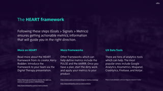 More on HEART
Read more about the HEART
framework from its creator, Kerry
Rodden. Introduce the
framework to your team via the
Digital Therapy presentation.
https://library.gv.com/how-to-choose-the-right-ux-
metrics-for-your-product-5f46359ab5be
http://www.dtelepathy.com/ux-metrics/#intro
The HEART framework
More Frameworks
Other frameworks which can
help deﬁne metrics include the
PULSE and the AARRR. Once you
have a plan, start the dirty work
and apply your metrics to your
product.
https://www.uxpin.com/studio/blog/ux-metrics-tracking/
http://www.dtelepathy.com/ux-metrics/#intro
UX Data Tools
There are tons of analytics tools
which can help. The most
popular ones include Google
Analytics, Kissmetrics, Mixpanel,
Crashlytics, Firebase, and Hotjar.
https://uxstudioteam.com/ux-blog/ux-research-tools/
Following these steps (Goals > Signals > Metrics)
ensures getting actionable metrics, information
that will guide you in the right direction.
 