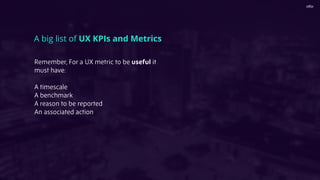 A big list of UX KPIs and Metrics
Remember, For a UX metric to be useful it
must have:
A timescale
A benchmark
A reason to be reported
An associated action
 