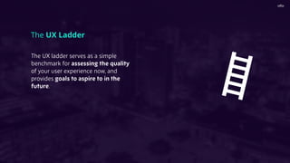 The UX Ladder
The UX ladder serves as a simple
benchmark for assessing the quality
of your user experience now, and
provides goals to aspire to in the
future.
 