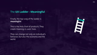 The UX Ladder - Meaningful
Finally, the top rung of the ladder is
meaningful.
This is the Holy Grail of products. They
create meaning in users’ lives.
They can change not only an individual’s
behavior, but also the economy and the
world.
 