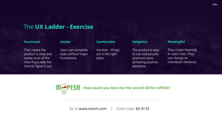 The UX Ladder - Exercise
Functional
That means the
product is okay and
works most of the
time if you take the
time to ﬁgure it out.
Usable
Users can complete
tasks without major
frustrations.
Comfortable
Intuitive - things
are in the right
place
Delightful
The product is easy
to use and actually
surprises users,
activating positive
emotions.
Meaningful
They create meaning
in users’ lives. They
can change an
individual’s behavior
How would you describe the overall UX for mPESA?
Go to www.menti.com | Enter code: 82 41 13
 