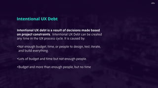 Intentional UX debt is a result of decisions made based
on project constraints. Intentional UX Debt can be created
any time in the UX process cycle. It is caused by:
•Not enough budget, time, or people to design, test, iterate,
and build everything.
•Lots of budget and time but not enough people.
•Budget and more than enough people, but no time
Intentional UX Debt
 