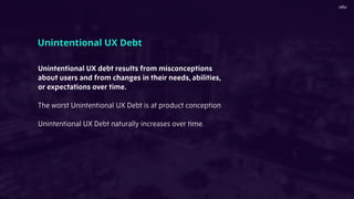 Unintentional UX debt results from misconceptions
about users and from changes in their needs, abilities,
or expectations over time.
The worst Unintentional UX Debt is at product conception
Unintentional UX Debt naturally increases over time.
Unintentional UX Debt
 