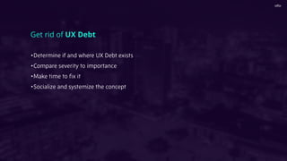 •Determine if and where UX Debt exists
•Compare severity to importance
•Make time to ﬁx it
•Socialize and systemize the concept
Get rid of UX Debt
 