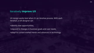 UX design works best when it’s an iterative process. With each
iteration, a UX designer can
•identify new opportunities,
•respond to changes in business goals and user needs,
•adapt to current market trends and advances in technology.
Iteratively improve UX
 