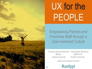 Courtney Greene McDonald Heidi Steiner Burkhardt
@xocg @heidi_sb
Indiana University Norwich University
ACRL 2015 | March 26, 2015
#ux4ppl
Empowering Patrons and
Front-line Staff through a
User-centered Culture
flickr
UX for the
PEOPLE
 