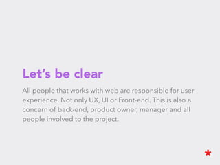 Let’s be clear
All people that works with web are responsible for user experience. Not
only UX, UI or Front-end. This is also a concern of back-end, product
owner, manager and all people involved to the project.
 