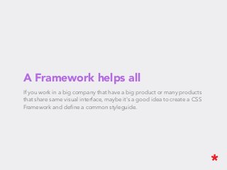 A Framework helps all
If you work in a big company that have a big product or many products
that share same visual interface, maybe it's a good idea to create a CSS
Framework and deﬁne a common styleguide.
 