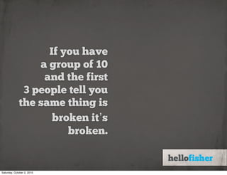 If you have
                 a group of 10
                  and the first
              3 people tell you
             the same thing is
                    broken it’s
                       broken.


Saturday, October 2, 2010
 