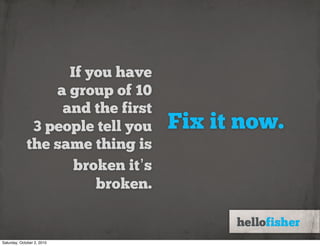 If you have
                 a group of 10
                  and the first
              3 people tell you   Fix it now.
             the same thing is
                    broken it’s
                       broken.


Saturday, October 2, 2010
 