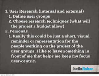 1. User Research (internal and external)
          1. Define user groups
          2. Choose research techniques (what will
            the project's budget allow)
        2. Personas
          1. Really this could be just a short, visual
            reminder or representation for the
            people working on the project of the
            user groups. I like to have something in
            front of me that helps me keep my focus
            user-centric.


Saturday, October 2, 2010
 