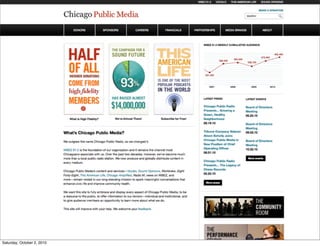 1.0                                                                                               WBEZ 91.5      :VOCALO          THIS AMERICAN LIFE          SOUND OPINIONS


                                                                                                                                                                                                             1.2
                                                                                                                                                                                                                    CONTACT US
                                                       1.1                        LOGO
                                                                                                                                                                               1.3

         1. CPM
         Homepage - alt
                                                     1.4             MEMBERS                 SPONSORS              SUPPORT           CAREERS                 FINANCIALS                     BOARD                      ABOUT

         Components

         1.0   Utility nav bar to separate nav
               elements that take you offsite to
               another CPM website.

         1.1   Logo used as link to home and
               below utility nav bar to give the                                                                                                                                                    FEATURE
               CPM site a clear separation from
               the other site nav.                         2.0          INFO                              INFO                            INFO                                        4.0
                                                                                                                                                                                                 ITEM
                                                                        GRAPHIC                           GRAPHIC                         GRAPHIC
         1.2   Global links to common actions.

         1.3   Site search. Separated from utility
               nav to indicate that it will only
               search the current site.
                                                                                                                                                                                                     5.1
         1.4   Primary nav bar (see next                                                                                                                              LATEST PRESS                         OTHER LIST
               wireframe for functionality).                                                                                                                    5.0                                                                5.3
                                                                                                                                                                      Defogging the                        Defogging the
         2.0   Info graphics linked to related                                                                                                                        Economic Crisis                      Economic Crisis
               stories. This is done manually.                                                                                                                        03.22.10                             03.22.10
                                                           3.0
         3.0   Homepage speciﬁc item. Created                    HOMEPAGE SPECIFIC ITEM TITLE                                                                         Chicago Public Radio                 Chicago Public Radio
               just for the homepage and
                                                                                                                                                                      Presents... Global                   Presents... Global
               overwritten with new content as                   Under his leadership, Chicago Public Radio has developed its most signiﬁcant national
               needed.
                                                                                                                                                                      Activism Expo 2010                   Activism Expo 2010
                                                                 initiatives and programs including The Third Coast International Audio Festival in 2000,             03.01.10                             03.01.10
         4.0   Feature item area. This could be
                                                                 Sound Opinions, in 2005, Wait, Wait. . . Don’t Tell Me!, a co-production with National
               another info graphic or a call to                 Public Radio in Washington, D.C. in 1998. In addition he has created numerous award-                 Defogging the                        Defogging the
               action to donate.                                 winning local programs, among them Metropolis, in 1994, Odyssey and Eight Forty-                     Economic Crisis                      Economic Crisis
                                                                 Eight, both in 1998.                                                                                 03.22.10                             03.22.10
         5.0   Latest press area shows the last                                                                                                                                               5.2
               three press items in reverse
               cron order.                                       Torey has an M.A. and B.A. in English Literature from Arizona State University and has                     More Press...                    More Lists...
                                                                 done postgraduate work at the University of Toronto in Middle English literature at U of
         5.1   RSS feed link for press items.
                                                                 T’s Medieval Centre.
         5.2   Link to view a listing of all press
               items.                                            Under his leadership, Chicago Public Radio has developed its most signiﬁcant national
                                                                 initiatives and programs including The Third Coast International Audio Festival in 2000,                                   N ON - C ON TE N T
         5.3   Additional list. This list would                                                                                                                       6.0
                                                                 Sound Opinions, in 2005, Wait, Wait. . . Don’t Tell Me!, a co-production with National
               have identical functionality to
               the Latest Press list.                            Public Radio in Washington, D.C. in 1998.
                                                                                                                                                                                            SERVICES
                                                                                                                                                                                                                                     6.1
         6.0   Graphic Representing non-
                                                                 Torey has an M.A. and B.A. in English Literature from Arizona State University and has
               content related services. This                                                                                                                         Teaser text on the non-content related services
               graphic links to an overview                      done postgraduate work at the University of Toronto in Middle English literature at U of
                                                                                                                                                                      that CPM offers. Studios spaces, mobile
               page for the services. This will                  T’s Medieval Centre.
               also be found in the overall IA.
                                                                                                                                                                      application, training, and community room.

         6.1   Teaser text for the non-content             7.0                                   7.1                                7.2                                        7.3
               related services. The text itself
               can deep link into the individual                 WE ARE SOCIAL:                        OUR WEBSITES:                      SITE INFO:                                 Anchoring message that could be a ﬁnal
               items.
                                                                                                                                                                                     call to action for the site. A ﬁnal call to
                                                                 f    Join us on Facebook              ▪ WBEZ 91.5                        ▪ FAQ
                                                                                                                                                                                     action for the site.
         7.0   Listing of social network pages.
                                                                      Follow us on Twitter             ▪ :VOCALO                          ▪ Site Map
         7.1   Listing of related websites.
                                                                      See us on Flickr                 ▪ THIS AMERICAN LIFE               ▪ Privacy Policy                                                 LOGO
        7.2 General 2, 2010
Saturday, October site info.                                                                           ▪ SOUND OPINIONS
 