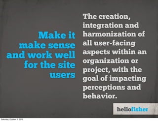The creation,
                            integration and
            Make it         harmonization of
        make sense          all user-facing
                            aspects within an
      and work well         organization or
         for the site       project, with the
               users        goal of impacting
                            perceptions and
                            behavior.

Saturday, October 2, 2010
 