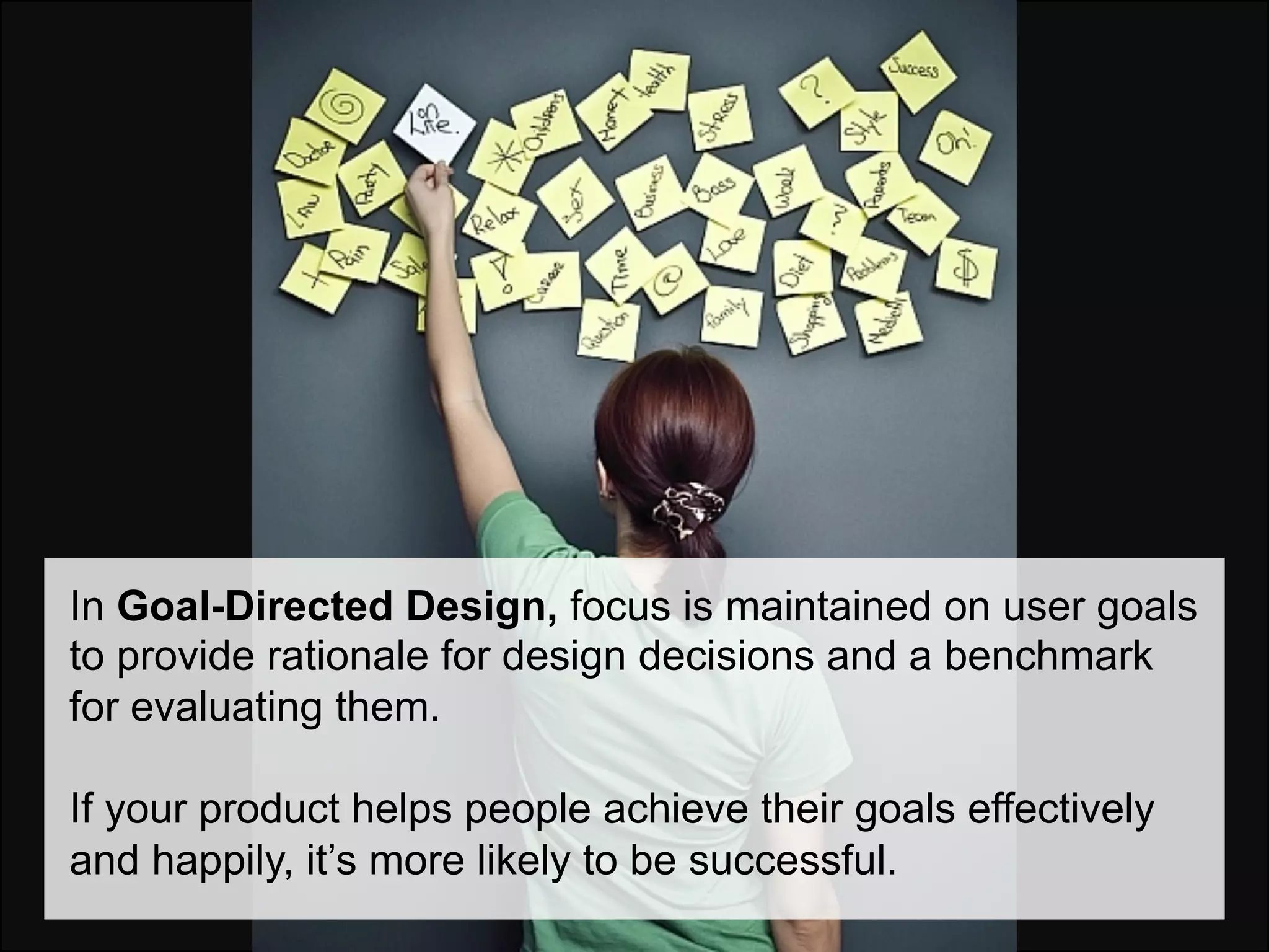 In Goal-Directed Design, focus is maintained on user goals
to provide rationale for design decisions and a benchmark
for evaluating them.

If your product helps people achieve their goals effectively
and happily, it’s more likely to be successful.
 