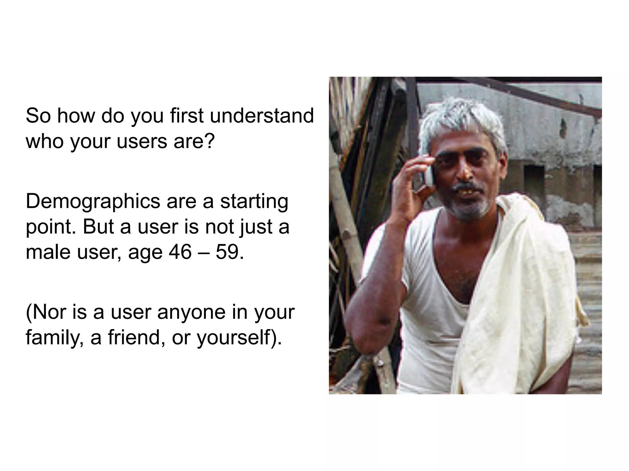 So how do you first understand
who your users are?

Demographics are a starting
point. But a user is not just a
male user, age 46 – 59.

(Nor is a user anyone in your
family, a friend, or yourself).
 