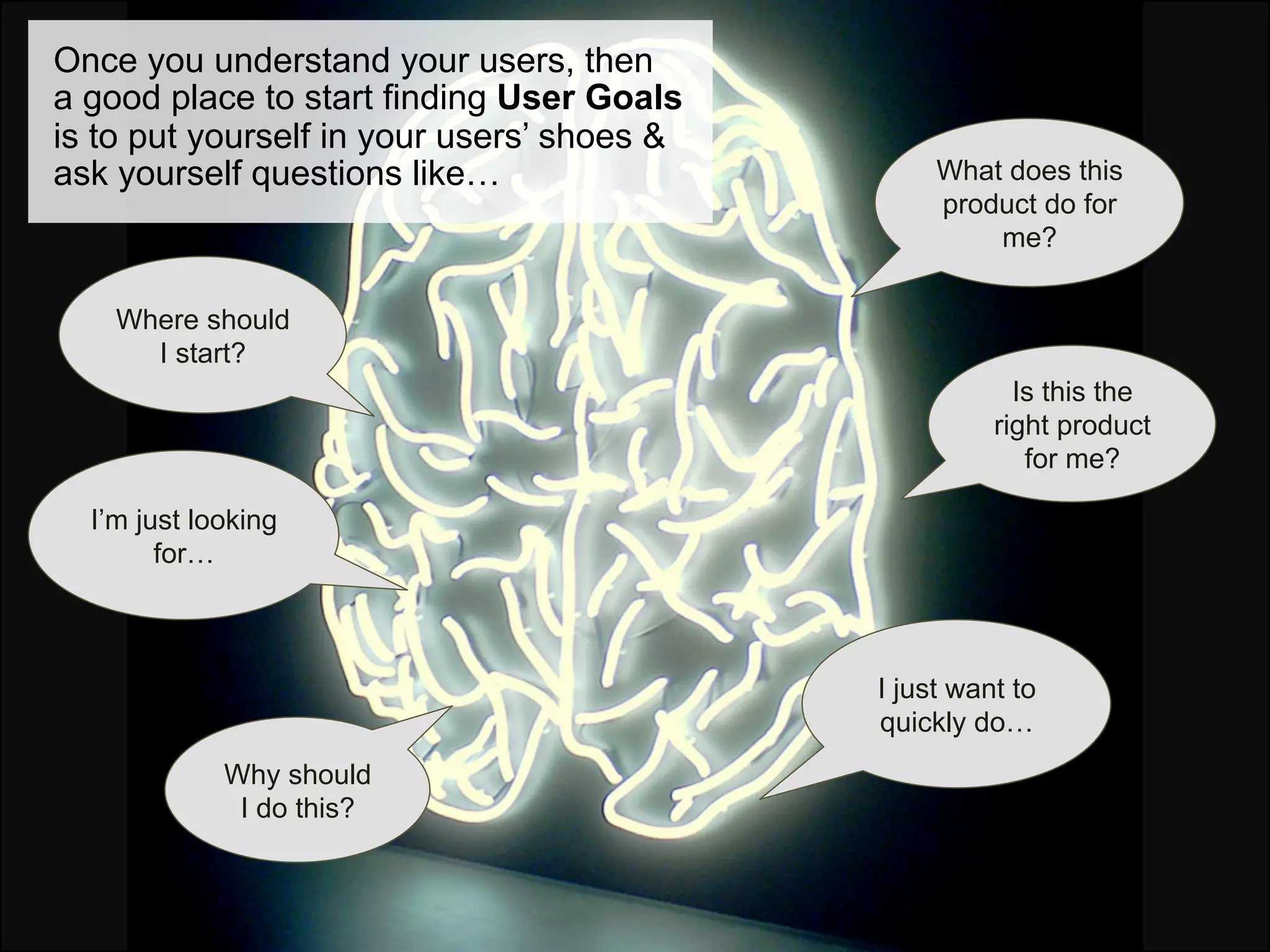 Once you understand your users, then
a good place to start finding User Goals
is to put yourself in your users’ shoes &
ask yourself questions like…                     What does this
                                                 product do for
                                                     me?

    Where should
      I start?
                                                        Is this the
                                                      right product
                                                         for me?

  I’m just looking
        for…



                                            I just want to
                                            quickly do…
             Why should
              I do this?
 