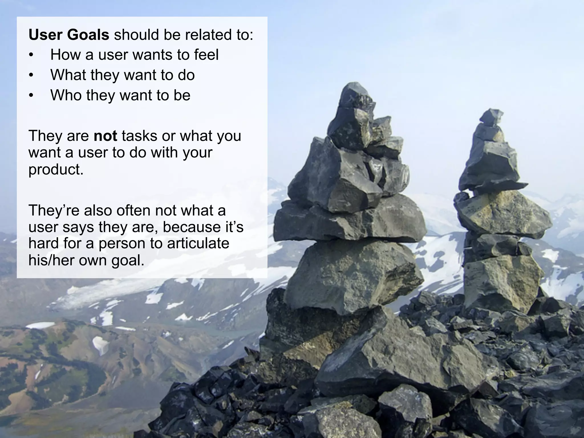 User Goals should be related to:
•  How a user wants to feel
•  What they want to do
•  Who they want to be

They are not tasks or what you
want a user to do with your
product.

They’re also often not what a
user says they are, because it’s
hard for a person to articulate
his/her own goal.
 