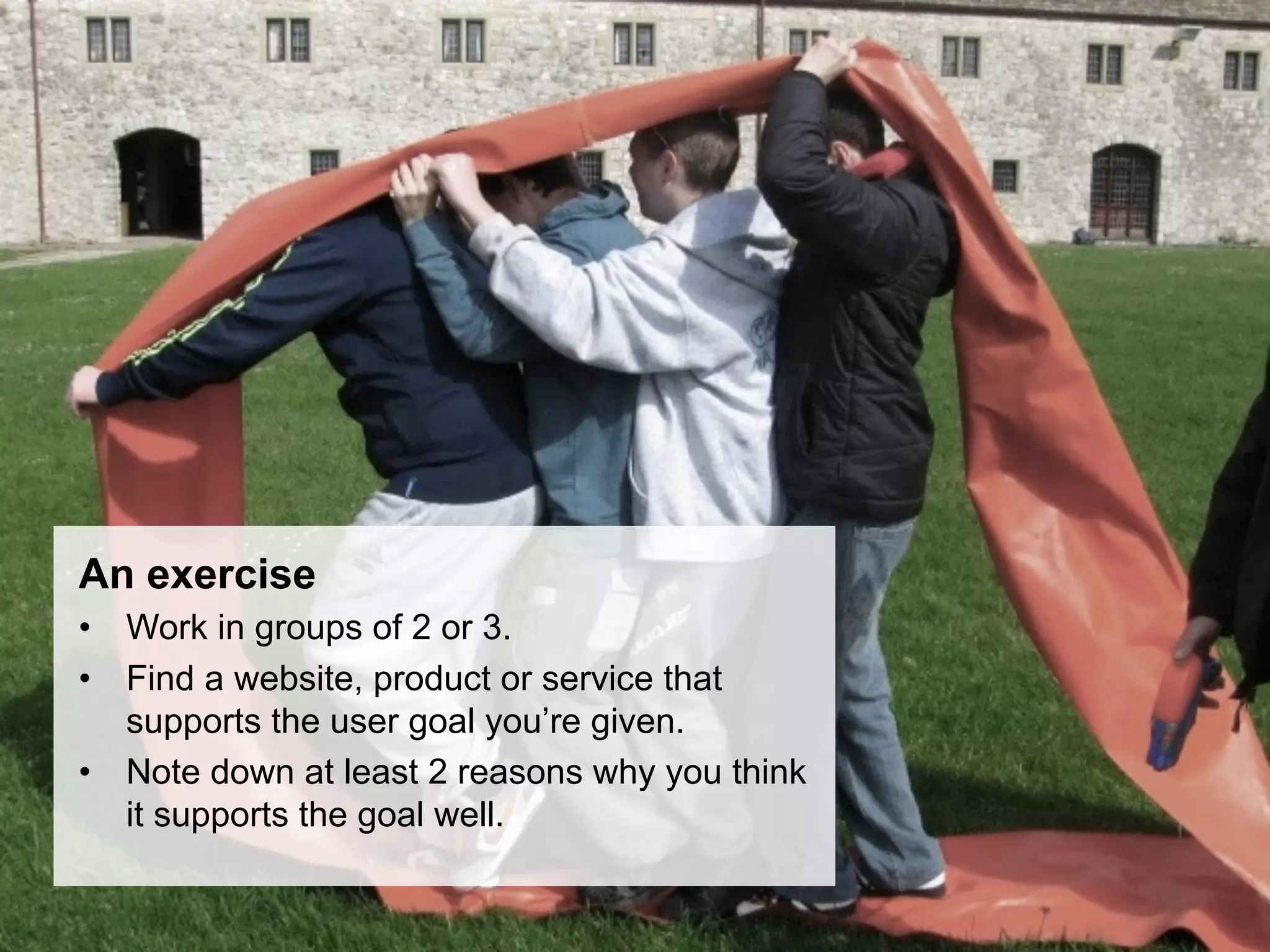 An exercise
•  Work in groups of 2 or 3.
•  Find a website, product or service that
   supports the user goal you’re given.
•  Note down at least 2 reasons why you think
   it supports the goal well.
 