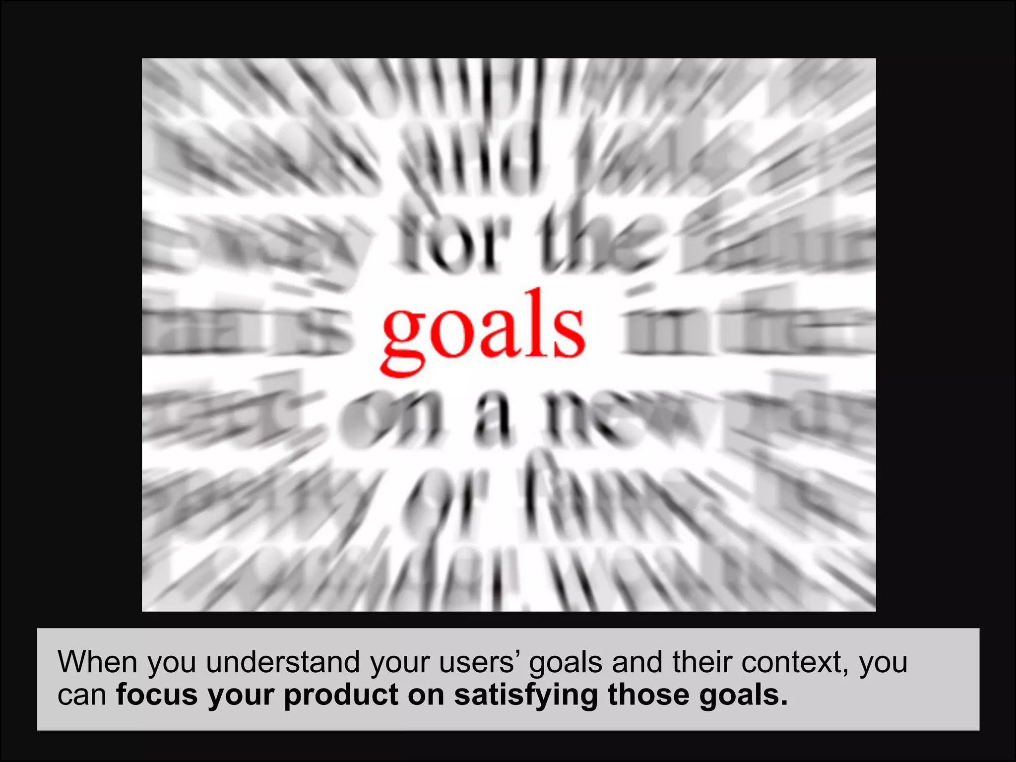 When you understand your users’ goals and their context, you
can focus your product on satisfying those goals.
 