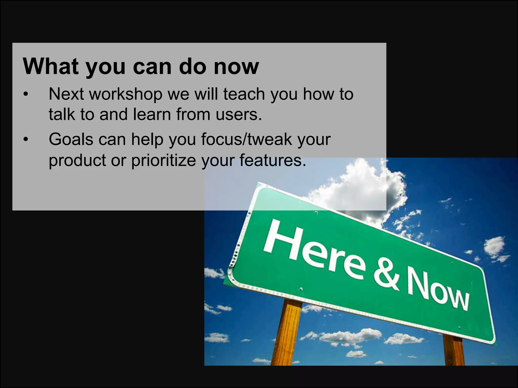 What you can do now
•    Next workshop we will teach you how to
     talk to and learn from users.
•    Goals can help you focus/tweak your
     product or prioritize your features.
 