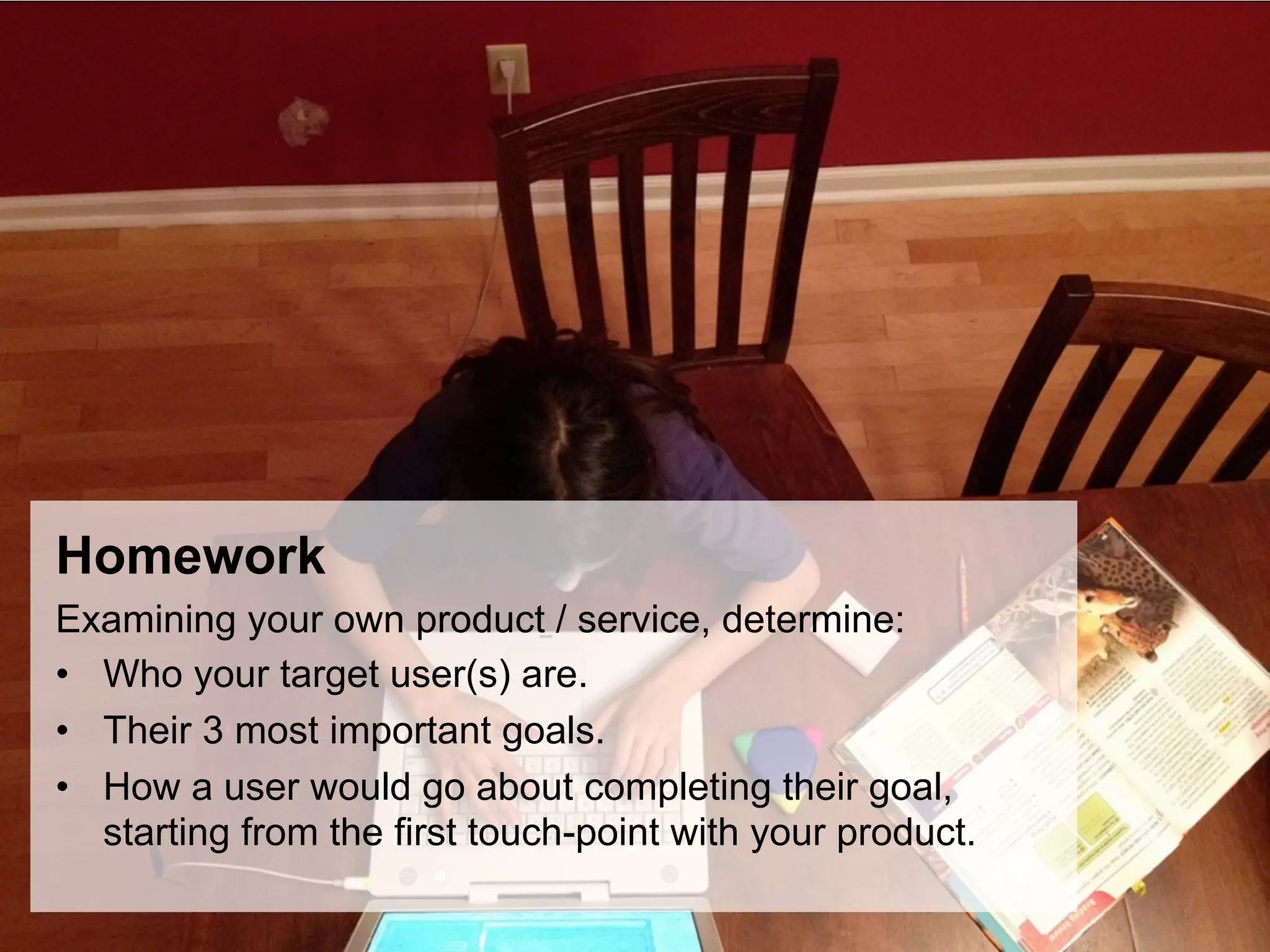 Homework
Examining your own product / service, determine:
•  Who your target user(s) are.
•  Their 3 most important goals.
•  How a user would go about completing their goal,
   starting from the first touch-point with your product.
 
