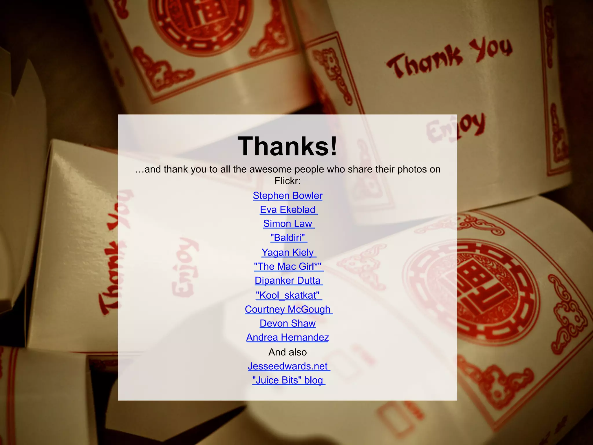 Thanks!
…and thank you to all the awesome people who share their photos on
                                Flickr:
                           Stephen Bowler
                             Eva Ekeblad
                              Simon Law
                               "Baldiri"
                             Yagan Kiely
                           "The Mac Girl*"
                           Dipanker Dutta
                            "Kool_skatkat"
                         Courtney McGough
                             Devon Shaw
                         Andrea Hernandez
                             And also
                        Jesseedwards.net
                         "Juice Bits" blog
 