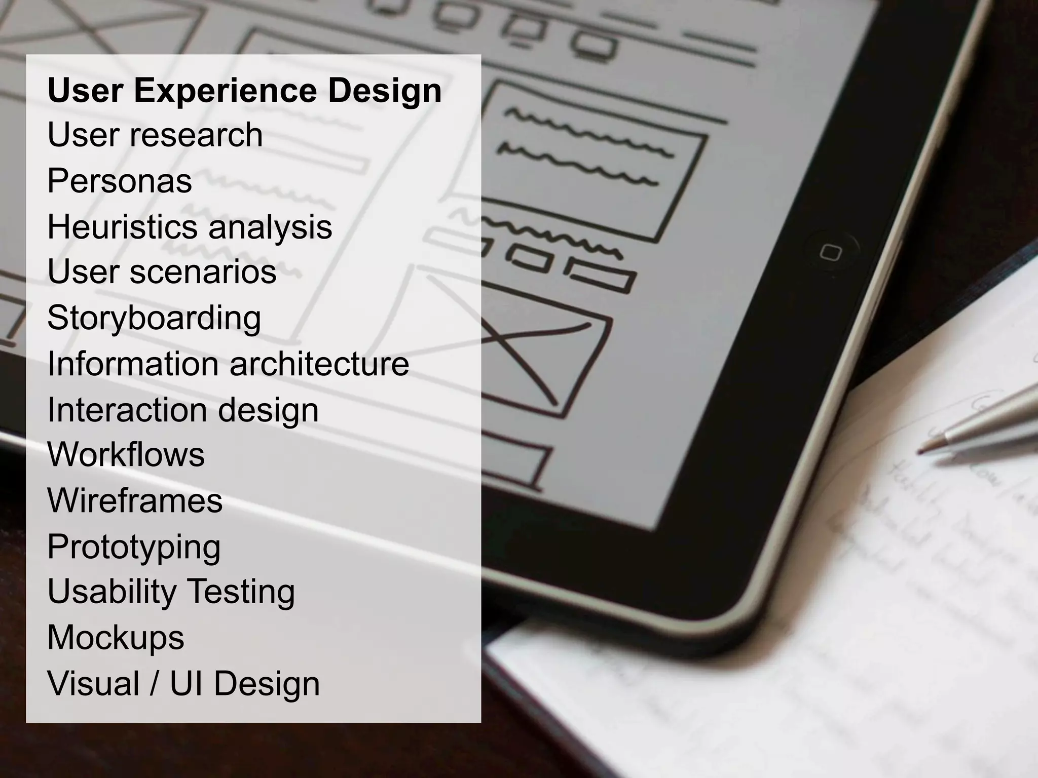 User Experience Design
User research
Personas
Heuristics analysis
User scenarios
Storyboarding
Information architecture
Interaction design
Workflows
Wireframes
Prototyping
Usability Testing
Mockups
Visual / UI Design
 