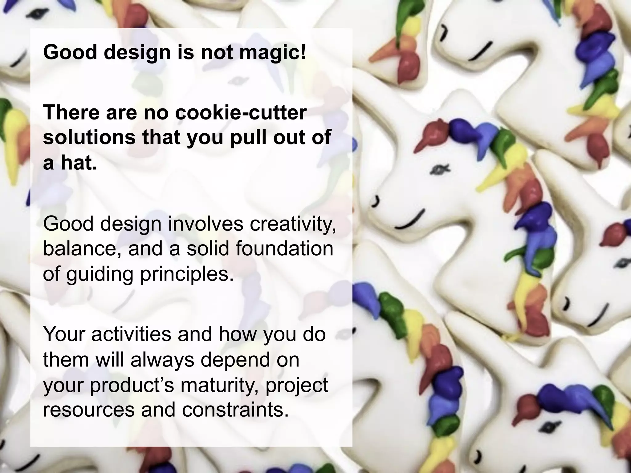 Good design is not magic!

There are no cookie-cutter
solutions that you pull out of
a hat.

Good design involves creativity,
balance, and a solid foundation
of guiding principles.

Your activities and how you do
them will always depend on
your product’s maturity, project
resources and constraints.
 