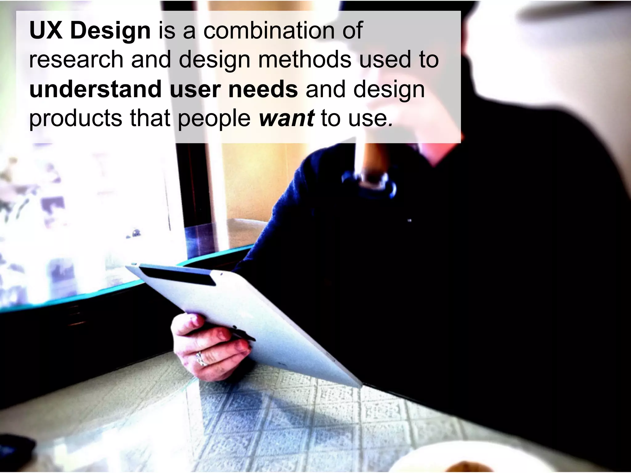 UX Design is a combination of
research and design methods used to
understand user needs and design
products that people want to use.
 