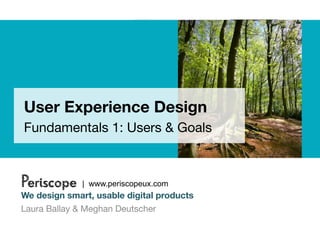 User Experience Design
Fundamentals 1: Users & Goals



Periscope     | www.periscopeux.com
We design smart, usable digital products
Laura Ballay & Meghan Deutscher
 
